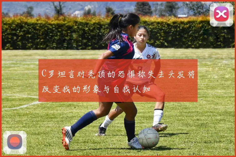 C罗坦言对秃顶的恐惧称失去头发将改变我的形象与自我认知