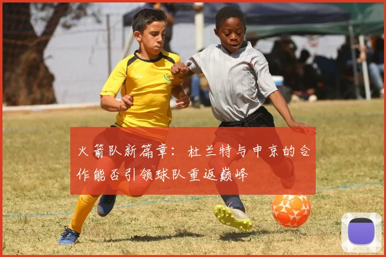 火箭队新篇章：杜兰特与申京的合作能否引领球队重返巅峰