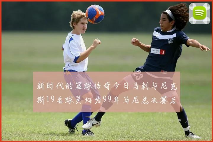 新时代的篮球传奇今日马刺与尼克斯19名球员均为99年马尼总决赛后出生