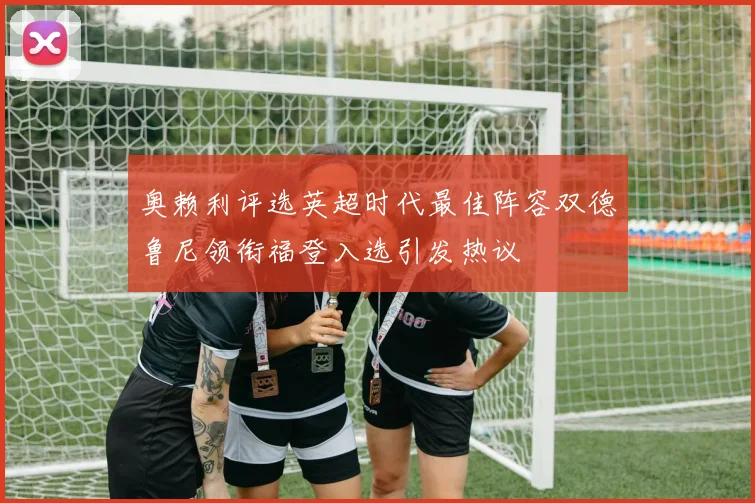 奥赖利评选英超时代最佳阵容双德鲁尼领衔福登入选引发热议