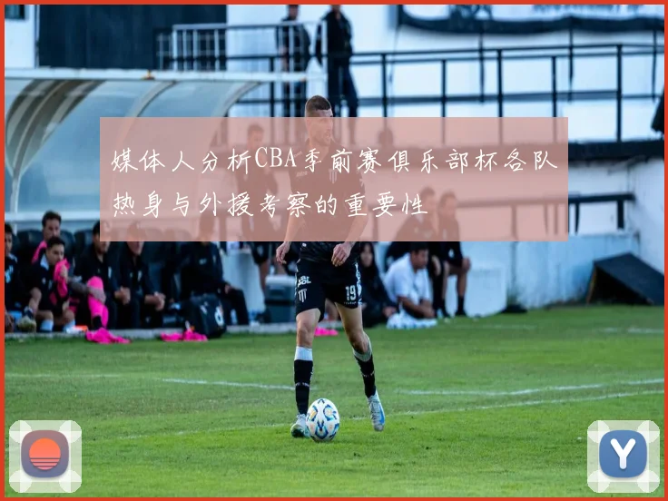 媒体人分析CBA季前赛俱乐部杯各队热身与外援考察的重要性