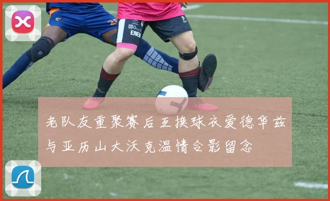 老队友重聚赛后互换球衣爱德华兹与亚历山大沃克温情合影留念