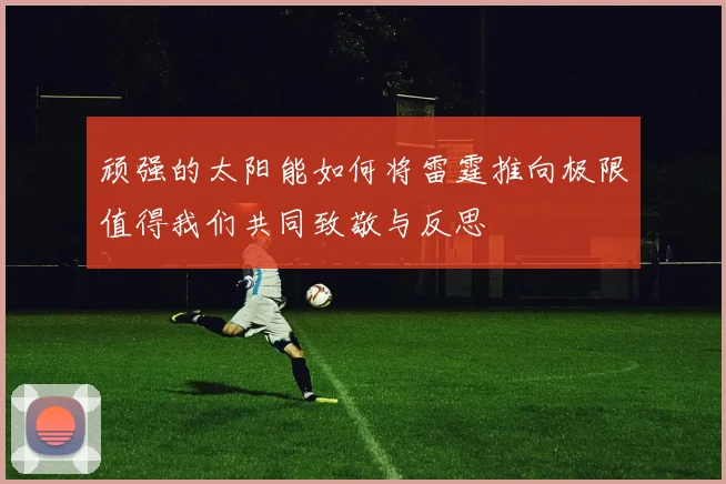 顽强的太阳能如何将雷霆推向极限值得我们共同致敬与反思