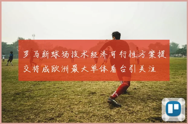 罗马新球场技术经济可行性方案提交将成欧洲最大单体看台引关注