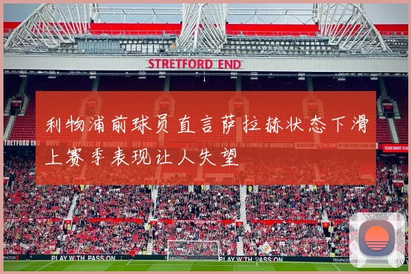 利物浦前球员直言萨拉赫状态下滑上赛季表现让人失望