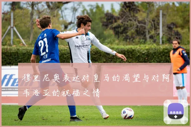 穆里尼奥表达对皇马的渴望与对阿韦洛亚的祝福之情