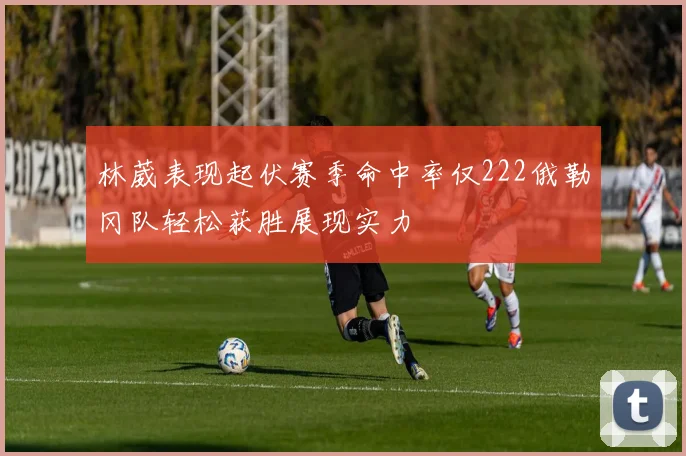 林葳表现起伏赛季命中率仅222俄勒冈队轻松获胜展现实力