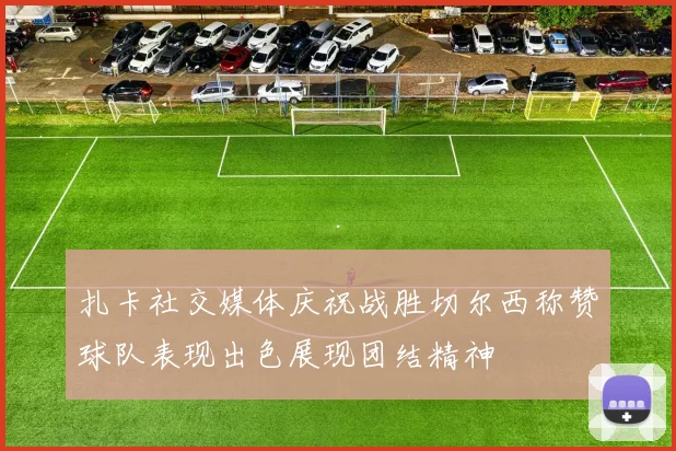 扎卡社交媒体庆祝战胜切尔西称赞球队表现出色展现团结精神
