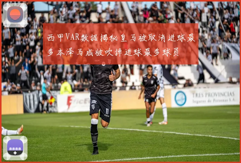 西甲VAR数据揭秘皇马被取消进球最多本泽马成被吹掉进球最多球员