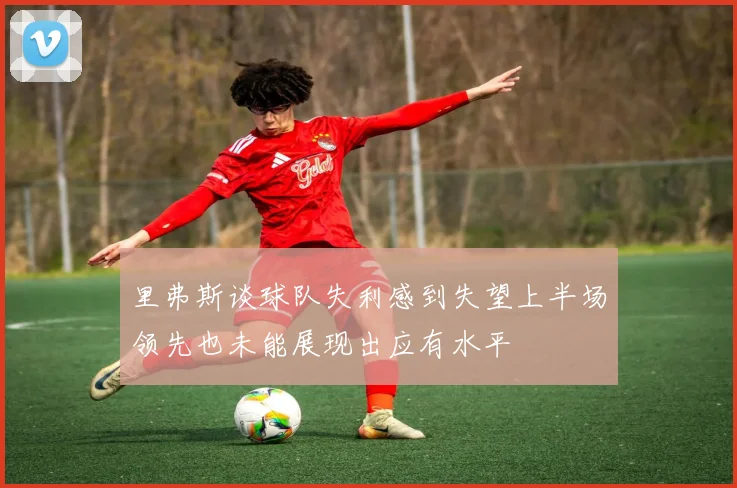 里弗斯谈球队失利感到失望上半场领先也未能展现出应有水平