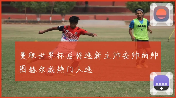 曼联世界杯后将选新主帅安帅纳帅图赫尔成热门人选