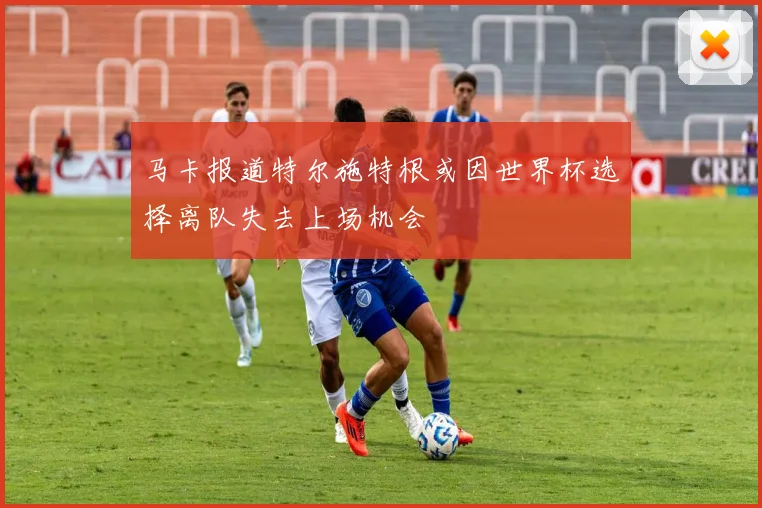 马卡报道特尔施特根或因世界杯选择离队失去上场机会