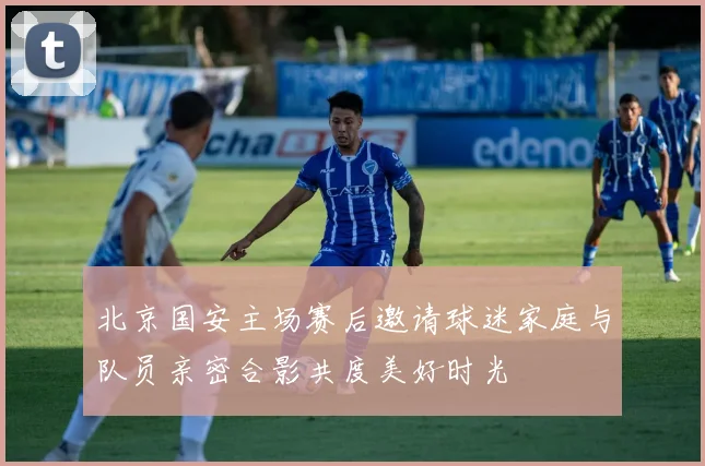 北京国安主场赛后邀请球迷家庭与队员亲密合影共度美好时光