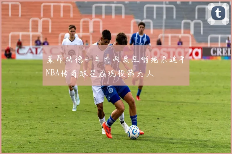 莱昂纳德一年内两度压哨绝杀追平NBA传奇球星成现役第九人