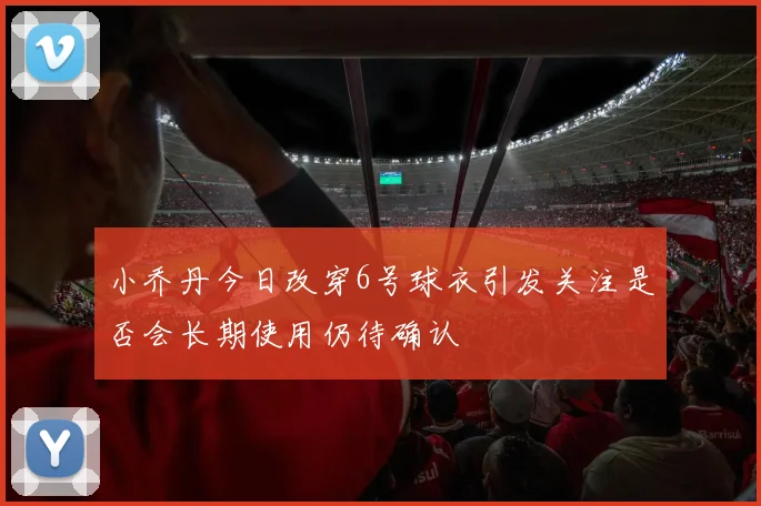 小乔丹今日改穿6号球衣引发关注是否会长期使用仍待确认