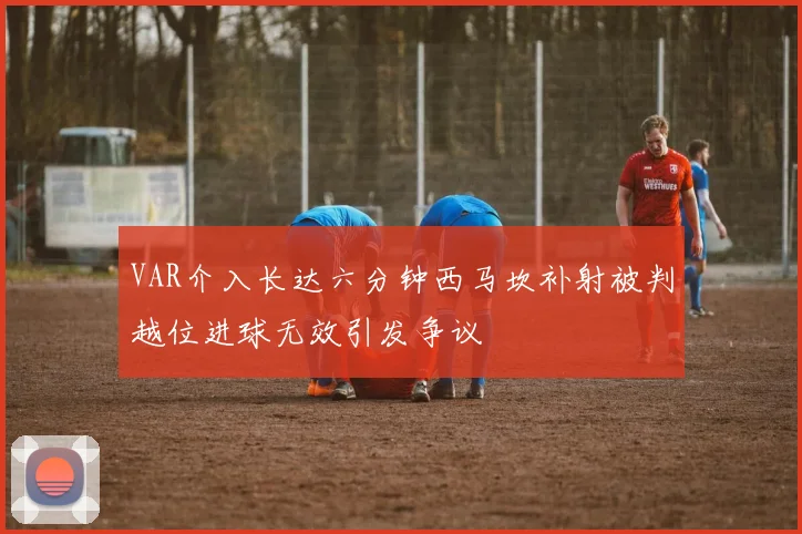 VAR介入长达六分钟西马坎补射被判越位进球无效引发争议