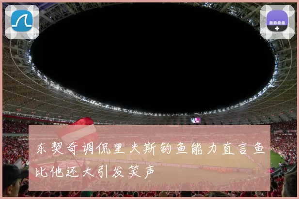 东契奇调侃里夫斯钓鱼能力直言鱼比他还大引发笑声