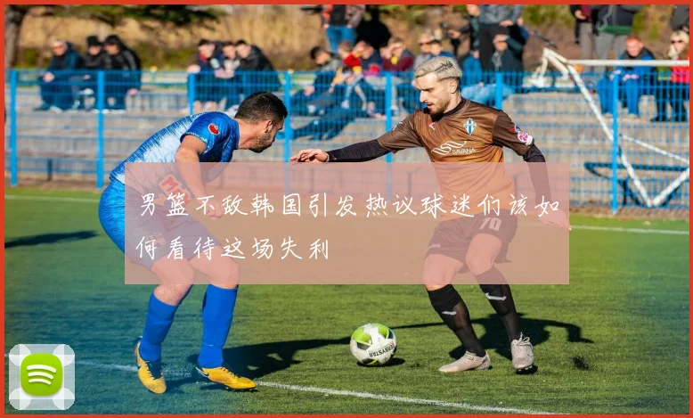 男篮不敌韩国引发热议球迷们该如何看待这场失利