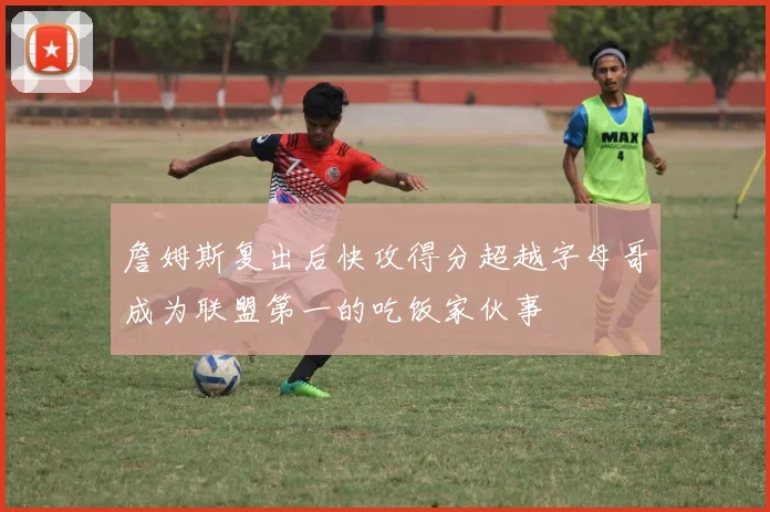 詹姆斯复出后快攻得分超越字母哥成为联盟第一的吃饭家伙事