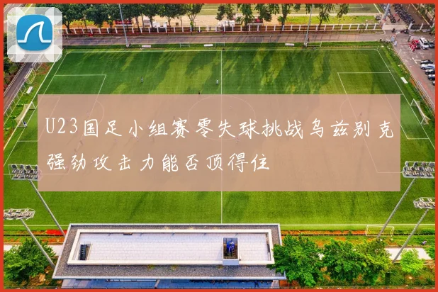 U23国足小组赛零失球挑战乌兹别克强劲攻击力能否顶得住